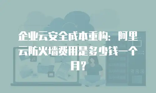 企业云安全成本重构：阿里云防火墙费用是多少钱一个月？