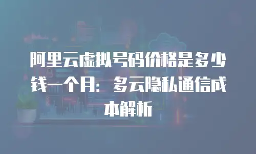 阿里云虚拟号码价格是多少钱一个月：多云隐私通信成本解析