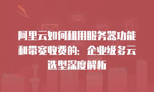 阿里云如何租用服务器功能和带宽收费的：企业级多云选型深度解析