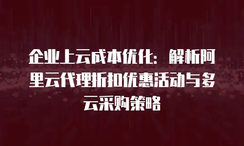 企业上云成本优化：解析阿里云代理折扣优惠活动与多云采购策略