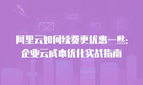 阿里云如何续费更优惠一些：企业云成本优化实战指南