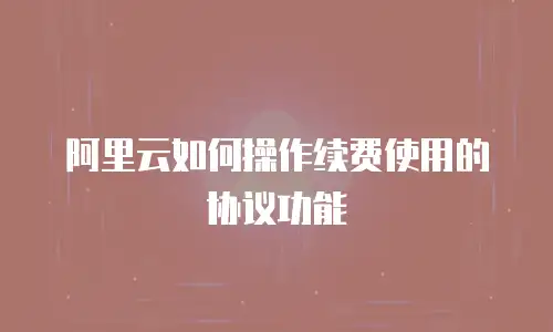 阿里云如何操作续费使用的协议功能