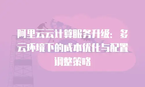 阿里云云计算服务升级：多云环境下的成本优化与配置调整策略