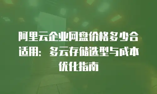 阿里云企业网盘价格多少合适用：多云存储选型与成本优化指南