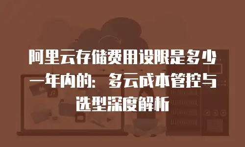 阿里云存储费用设限是多少一年内的：多云成本管控与选型深度解析