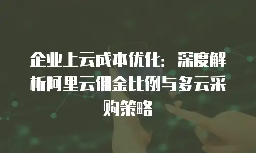 企业上云成本优化：深度解析阿里云佣金比例与多云采购策略
