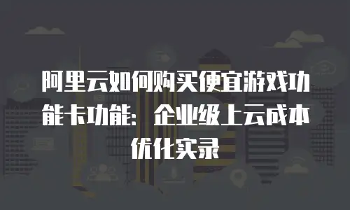 阿里云如何购买便宜游戏功能卡功能：企业级上云成本优化实录