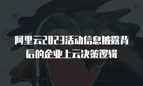 阿里云2023活动信息披露背后的企业上云决策逻辑