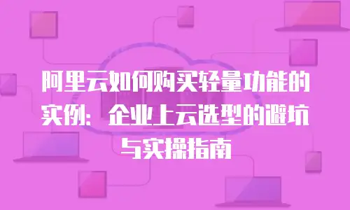 阿里云如何购买轻量功能的实例：企业上云选型的避坑与实操指南