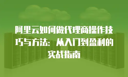 阿里云如何做代理商操作技巧与方法：从入门到盈利的实战指南
