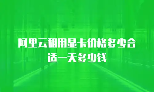 阿里云租用显卡价格多少合适一天多少钱