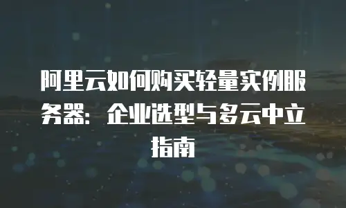 阿里云如何购买轻量实例服务器：企业选型与多云中立指南