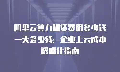 阿里云算力租赁费用多少钱一天多少钱：企业上云成本透明化指南