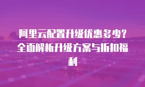 阿里云配置升级优惠多少？全面解析升级方案与折扣福利