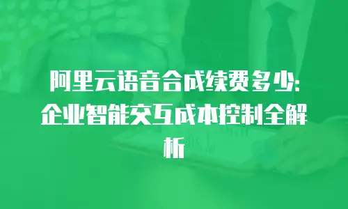阿里云语音合成续费多少：企业智能交互成本控制全解析