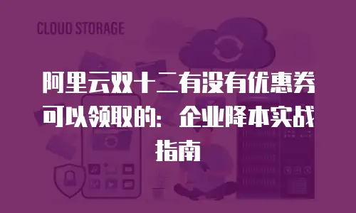 阿里云双十二有没有优惠券可以领取的：企业降本实战指南