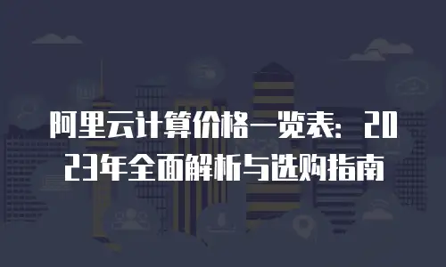 阿里云计算价格一览表：2023年全面解析与选购指南