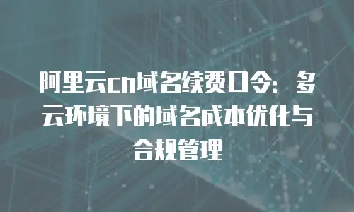 阿里云cn域名续费口令：多云环境下的域名成本优化与合规管理