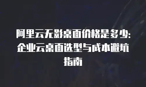阿里云无影桌面价格是多少：企业云桌面选型与成本避坑指南