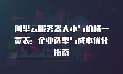 阿里云服务器大小与价格一览表：企业选型与成本优化指南