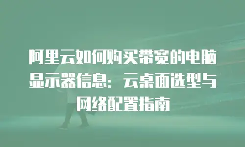 阿里云如何购买带宽的电脑显示器信息：云桌面选型与网络配置指南