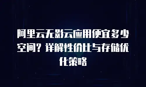 阿里云无影云应用便宜多少空间？详解性价比与存储优化策略