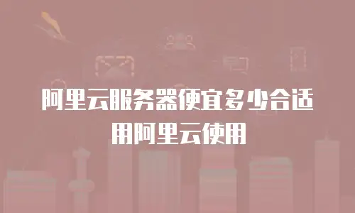 阿里云服务器便宜多少合适用阿里云使用