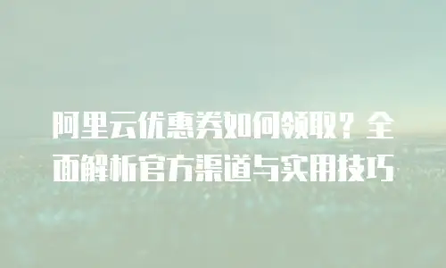 阿里云优惠券如何领取？全面解析官方渠道与实用技巧