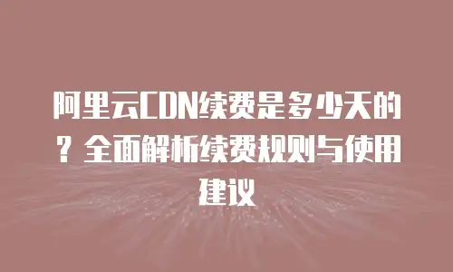 阿里云CDN续费是多少天的？全面解析续费规则与使用建议