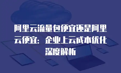 阿里云流量包便宜还是阿里云便宜：企业上云成本优化深度解析