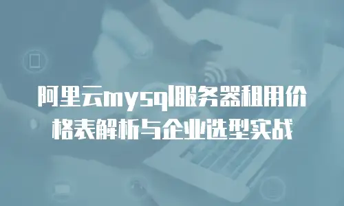 阿里云mysql服务器租用价格表解析与企业选型实战