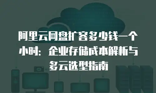 阿里云网盘扩容多少钱一个小时：企业存储成本解析与多云选型指南