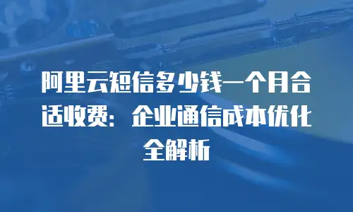 阿里云短信多少钱一个月合适收费：企业通信成本优化全解析