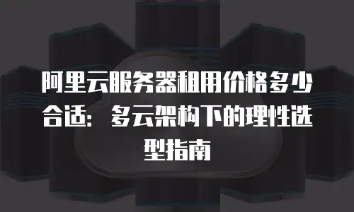 阿里云服务器租用价格多少合适：多云架构下的理性选型指南