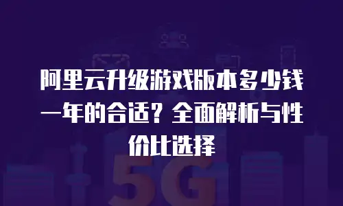 阿里云升级游戏版本多少钱一年的合适？全面解析与性价比选择