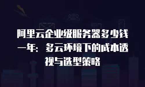 阿里云企业级服务器多少钱一年：多云环境下的成本透视与选型策略