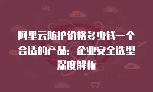阿里云防护价格多少钱一个合适的产品：企业安全选型深度解析
