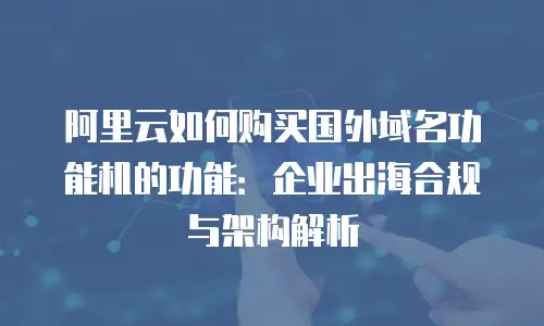 阿里云如何购买国外域名功能机的功能：企业出海合规与架构解析