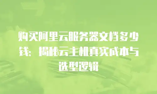 购买阿里云服务器文档多少钱：揭秘云主机真实成本与选型逻辑