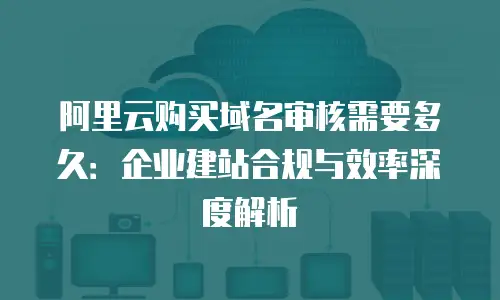 阿里云购买域名审核需要多久：企业建站合规与效率深度解析