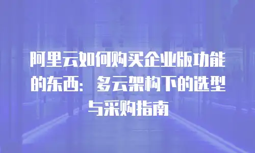 阿里云如何购买企业版功能的东西：多云架构下的选型与采购指南