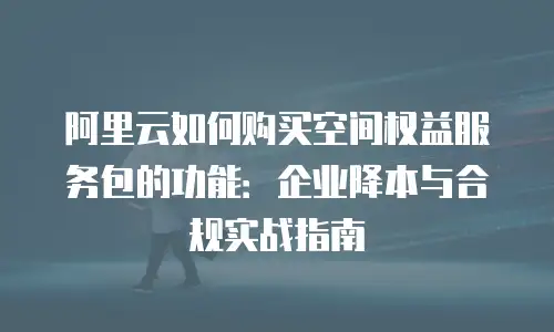 阿里云如何购买空间权益服务包的功能：企业降本与合规实战指南