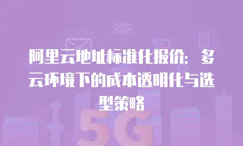 阿里云地址标准化报价：多云环境下的成本透明化与选型策略