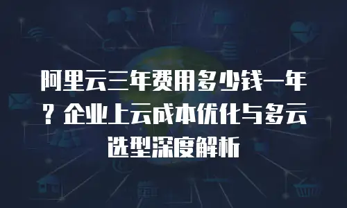 阿里云三年费用多少钱一年？企业上云成本优化与多云选型深度解析