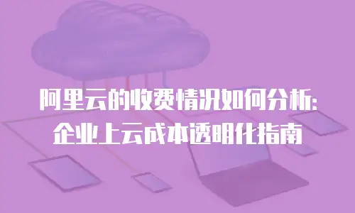 阿里云的收费情况如何分析：企业上云成本透明化指南