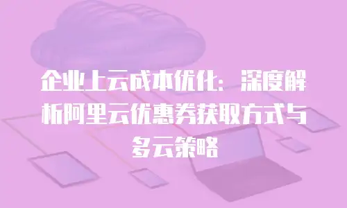 企业上云成本优化：深度解析阿里云优惠券获取方式与多云策略