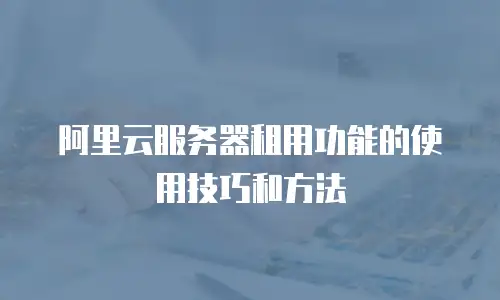 阿里云服务器租用功能的使用技巧和方法