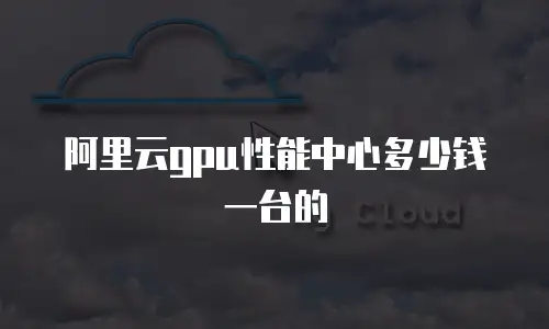 阿里云gpu性能中心多少钱一台的