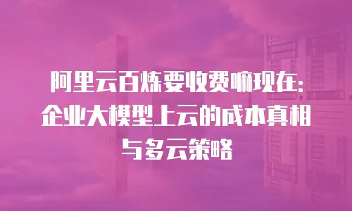 阿里云百炼要收费嘛现在：企业大模型上云的成本真相与多云策略