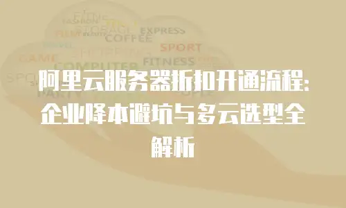 阿里云服务器折扣开通流程：企业降本避坑与多云选型全解析